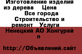 Изготовление изделий из дерева  › Цена ­ 10 000 - Все города Строительство и ремонт » Услуги   . Ненецкий АО,Хонгурей п.